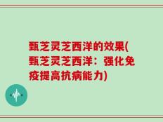 甄芝灵芝西洋的效果(甄芝灵芝西洋：强化免疫提高抗病能力)