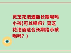 灵芝花泡酒能长期喝吗小孩(可以喝吗？灵芝花泡酒适合长期给小孩喝吗？)
