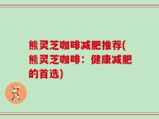 熊灵芝咖啡减肥推荐(熊灵芝咖啡：健康减肥的首选)