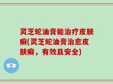 灵芝蛇油膏能治疗皮肤癣(灵芝蛇油膏治愈皮肤癣，有效且安全)