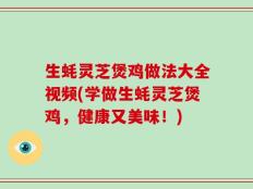 生蚝灵芝煲鸡做法大全视频(学做生蚝灵芝煲鸡，健康又美味！)