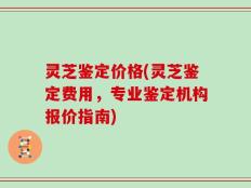 灵芝鉴定价格(灵芝鉴定费用，专业鉴定机构报价指南)