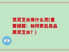 煲灵芝水用什么煲(重要提醒：如何煮出高品质灵芝水？)
