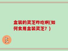 盒装的灵芝咋吃啊(如何食用盒装灵芝？)