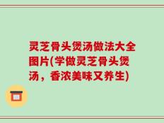 灵芝骨头煲汤做法大全图片(学做灵芝骨头煲汤，香浓美味又养生)