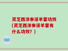 灵芝西洋参淫羊藿功效(灵芝西洋参淫羊藿有什么功效？)