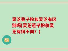 灵芝苞子粉和灵芝有区别吗(灵芝苞子粉和灵芝有何不同？)