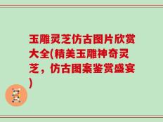 玉雕灵芝仿古图片欣赏大全(精美玉雕神奇灵芝，仿古图案鉴赏盛宴)