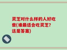 灵芝对什么样的人好吃些(谁最适合吃灵芝？这是答案)
