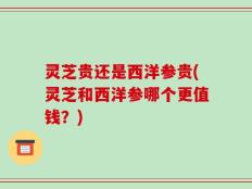 灵芝贵还是西洋参贵(灵芝和西洋参哪个更值钱？)