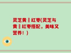灵芝黄茋红枣(灵芝与黄茋红枣搭配，美味又营养！)