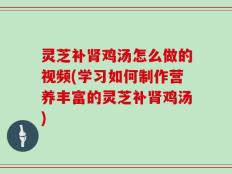 灵芝补肾鸡汤怎么做的视频(学习如何制作营养丰富的灵芝补肾鸡汤)