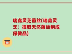 瑞鑫灵芝菌丝(瑞鑫灵芝：提取天然菌丝制成保健品)