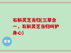 石斛灵芝当归(三草合一，石斛灵芝当归呵护身心)