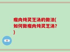 瘦肉炖灵芝汤的做法(如何做瘦肉炖灵芝汤？)