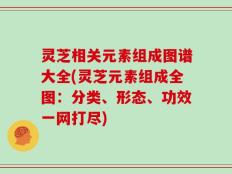 灵芝相关元素组成图谱大全(灵芝元素组成全图：分类、形态、功效一网打尽)