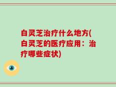 白灵芝治疗什么地方(白灵芝的医疗应用：治疗哪些症状)