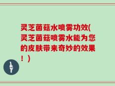 灵芝菌菇水喷雾功效(灵芝菌菇喷雾水能为您的皮肤带来奇妙的效果！)