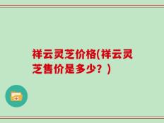 祥云灵芝价格(祥云灵芝售价是多少？)