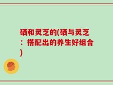 硒和灵芝的(硒与灵芝：搭配出的养生好组合)