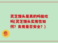 灵芝馒头是真的吗能吃吗(灵芝馒头实用性如何？食用是否安全？)
