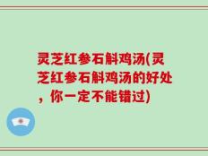 灵芝红参石斛鸡汤(灵芝红参石斛鸡汤的好处，你一定不能错过)