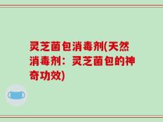 灵芝菌包消毒剂(天然消毒剂：灵芝菌包的神奇功效)