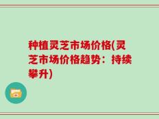 种植灵芝市场价格(灵芝市场价格趋势：持续攀升)
