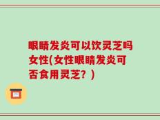 眼睛发炎可以饮灵芝吗女性(女性眼睛发炎可否食用灵芝？)