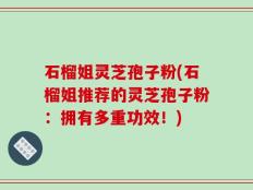 石榴姐灵芝孢子粉(石榴姐推荐的灵芝孢子粉：拥有多重功效！)
