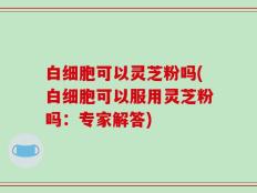 白细胞可以灵芝粉吗(白细胞可以服用灵芝粉吗：专家解答)