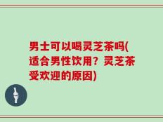 男士可以喝灵芝茶吗(适合男性饮用？灵芝茶受欢迎的原因)
