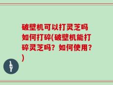 破壁机可以打灵芝吗 如何打碎(破壁机能打碎灵芝吗？如何使用？)