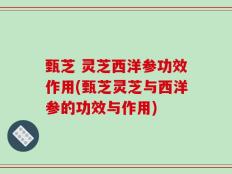 甄芝 灵芝西洋参功效作用(甄芝灵芝与西洋参的功效与作用)