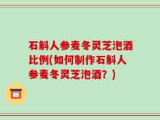 石斛人参麦冬灵芝泡酒比例(如何制作石斛人参麦冬灵芝泡酒？)