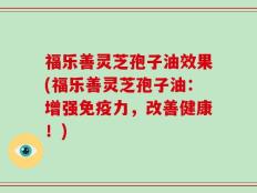 福乐善灵芝孢子油效果(福乐善灵芝孢子油：增强免疫力，改善健康！)