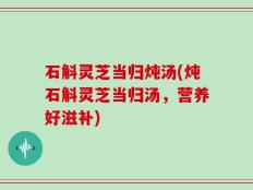 石斛灵芝当归炖汤(炖石斛灵芝当归汤，营养好滋补)