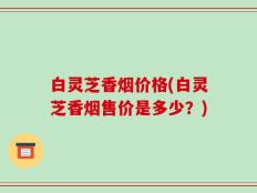白灵芝香烟价格(白灵芝香烟售价是多少？)