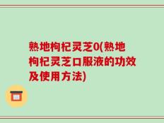 熟地枸杞灵芝0(熟地枸杞灵芝口服液的功效及使用方法)
