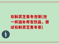 石斛灵芝麦冬泡茶(泡一杯滋补养生饮品，尝试石斛灵芝麦冬茶)