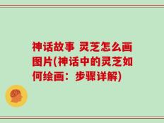神话故事 灵芝怎么画图片(神话中的灵芝如何绘画：步骤详解)
