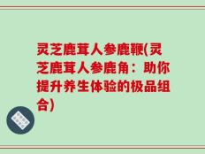 灵芝鹿茸人参鹿鞭(灵芝鹿茸人参鹿角：助你提升养生体验的极品组合)