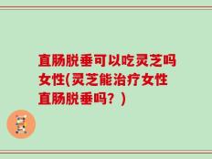 直肠脱垂可以吃灵芝吗女性(灵芝能治疗女性直肠脱垂吗？)