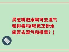 灵芝粉泡水喝可去湿气和排毒吗(喝灵芝粉水能否去湿气和排毒？)