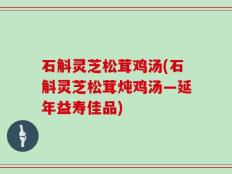 石斛灵芝松茸鸡汤(石斛灵芝松茸炖鸡汤—延年益寿佳品)