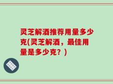 灵芝解酒推荐用量多少克(灵芝解酒，最佳用量是多少克？)