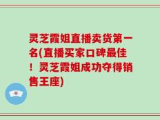灵芝霞姐直播卖货第一名(直播买家口碑最佳！灵芝霞姐成功夺得销售王座)