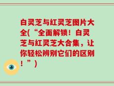 白灵芝与红灵芝图片大全(“全面解锁！白灵芝与红灵芝大合集，让你轻松辨别它们的区别！”)