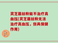 灵芝菌丝粉能不治疗高血压(灵芝菌丝粉无法治疗高血压，但具保健作用)
