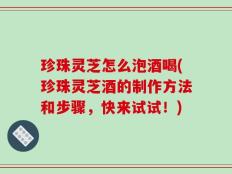 珍珠灵芝怎么泡酒喝(珍珠灵芝酒的制作方法和步骤，快来试试！)